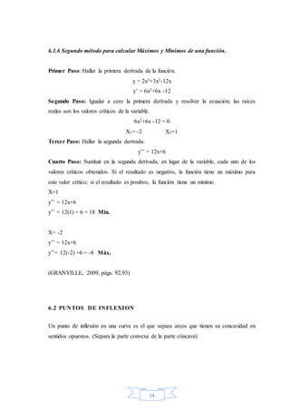 14
6.1.6 Segundo método para calcular Máximos y Mínimos de una función.
Primer Paso: Hallar la primera derivada de la función.
y = 2x3+3x2-12x
y’ = 6x2+6x -12
Segundo Paso: Igualar a cero la primera derivada y resolver la ecuación; las raíces
reales son los valores críticos de la variable.
6x2+6x -12 = 0
X1= -2 X2=1
Tercer Paso: Hallar la segunda derivada.
y’’ = 12x+6
Cuarto Paso: Sustituir en la segunda derivada, en lugar de la variable, cada uno de los
valores críticos obtenidos. Si el resultado es negativo, la función tiene un máximo para
este valor crítico; si el resultado es positivo, la función tiene un mínimo.
X=1
y’’ = 12x+6
y’’ = 12(1) + 6 = 18 Min.
X= -2
y’’ = 12x+6
y’’= 12(-2) +6 = -8 Máx.
(GRANVILLE, 2009, págs. 92,93)
6.2 PUNTOS DE INFLEXION
Un punto de inflexión en una curva es el que separa arcos que tienen su concavidad en
sentidos opuestos. (Separa la parte convexa de la parte cóncava)
 