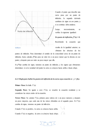 15
Cuando el punto que describe una
curva pasa por un punto de
inflexión, la segunda derivada
cambiara de signo en ese punto, y
si es continua debe anularse.
Luego, necesariamente, se
verifica la siguiente igualdad:
En punto de inflexión, f’’(x) = 0.
Resolviendo la ecuación que
resulta de la igualdad anterior, se
obtienen las abscisas de los
puntos de inflexión. Para determinar el sentido de la concavidad cerca de un punto de
inflexión, basta calcular f’’(x) para un valor de x un poco menor que la abscisa en ese
punto y después para un valor un poco mayor que ella.
Si f’’(x) cambia de signo, tenemos un punto de inflexión, y los signos que obtenemos
determinan si es la vecindad del punto la curva es cóncava hacia arriba o hacia abajo.
6.2.1 Regla para hallar los puntos de inflexión de la curva cuya ecuación es y = f(x).
Primer Paso: Se halla f’’(x)
Segundo Paso: Se iguala a cero f’’(x), se resuelve la ecuación resultante y se
consideran las raíces reales de la ecuación.
Tercer Paso: Se calcula f’’(x), primero para valores de x un poco menores y después
un poco mayores, que cada una de las raíces obtenidas en el segundo paso. Si f’’(x)
cambia de signo, tenemos un punto de inflexión.
Cunado f’’(x) es positivo, la curva es cóncava hacia arriba. +
Cuando f’’(x) es negativo, la curva es cóncava hacia abajo. -
Gráfico 6
 