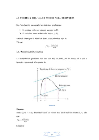 17
6.3 TEOREMA DEL VALOR MEDIO PARA DERIVADAS
Sea f una función que cumple las siguientes condiciones:
 Es continua sobre un intervalo cerrado [a, b].
 Es derivable sobre un intervalo abierto (a, b).
Entonces existe por lo menos un punto c que pertenece a (a, b).
Tal que:
f’(c)=
𝑓( 𝑏)−𝑓(𝑎)
𝑏−𝑎
6.3.1 Interpretación Geométrica
La interpretación geométrica nos dice que hay un punto, por lo menos, en el que la
tangente c es paralela a la secante ab.
Gráfico 8
Ejemplo:
Dada f(x)=5 - (4/x), determinar todos los valores de c en el intervalo abierto (1, 4) tales
que:
f’(c)=
𝑓(4)−𝑓(1)
4−1
Solucion:
 