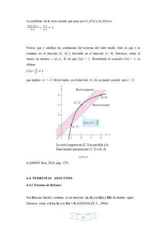 18
La pendiente de la recta secante que pasa por (1, f(1)) y (4, f(4)) es
𝑓(4)−𝑓(1)
4−1
=
4−1
4−1
= 1
Nótese que f satisface las condiciones del teorema del valor medio. Esto es que f es
continua en el intervalo [1, 4] y derivable en el intervalo (1, 4). Entonces, existe al
menos un número c en (1, 4) tal que f′(c) = 1. Resolviendo la ecuación f′(x) = 1, se
obtiene
f’(x)=
4
𝑥2 = 1
que implica x= +- 2. De tal modo, en el intervalo (1, 4), se puede concluir que c = 2.
Gráfico 9
(LARSON Ron, 2010, pág. 175)
6.4 TEOREMAS ADJUNTOS
6.4.1 Teorema de Bolzano
Sea f(x) una función continua en un intervalo [a, b] con f(a) y f(b) de distinto signo.
Entonces existe c ∈ (a, b) con f(c) = 0. (GONZÁLEZ J. , 2004)
 