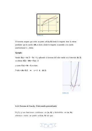 23
El teorema asegura que existe un punto c ∈ (a, b) donde la tangente tiene la misma
pendiente que la cuerda AB, es decir, donde la tangente es paralela a la cuerda.
(GONZÁLEZ J. , 2004)
Ejemplo:
Siendo f(x) = 4x 2 − 5x + 1, aplicando el teorema del valor medio en el intervalo [0, 2]
se obtiene f(2) − f(0) = f´(c) · 2
y como f´(c) = 8c − 5, se tiene
7−(1) = (8c−5)·2 ⇒ c = 1 ∈ (0, 2)
6.4.6 Teorema de Cauchy (Valor medio generalizado)
Si f y g son funciones continuas en [a, b] y derivables en (a, b),
entonces existe un punto c ∈ (a, b) tal que:
Gráfico 15
Gráfico 16
 