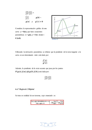 24
𝒇( 𝒃)−𝒇( 𝒂)
𝒈( 𝒃)−𝒈( 𝒂)
=
𝒇′( 𝒄)
𝒈′( 𝒄)
𝒈( 𝒃)−
𝒈( 𝒂) 𝑦 𝒈′( 𝒄) ≠ 𝟎
Considere la representación gráfica de una
curva y = h(x), que tiene ecuaciones
paramétricas x = g(t), y = f (t) donde t
∈ [a,b].
Utilizando la derivación paramétrica se obtiene que la pendiente de la recta tangente a la
curva en un determinado valor está dada por:
𝒇′( 𝒄)
𝒈′( 𝒄)
Además, la pendiente de la recta secante que pasa por los puntos
𝑷( 𝒈(𝒂), 𝒇(𝒂)),𝑸(𝒈( 𝒃), 𝒇(𝒃))está dada por:
𝒇( 𝒃)−𝒇( 𝒂)
𝒈( 𝒃)−𝒈( 𝒂)
6.4.7 Regla de L´Hôpital
Se trata en realidad de un teorema, cuyo enunciado es:
Gráfico 17
 
