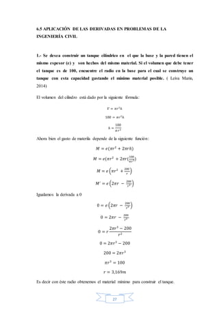 27
6.5 APLICACIÓN DE LAS DERIVADAS EN PROBLEMAS DE LA
INGENIERÍA CIVIL
1.- Se desea construir un tanque cilíndrico en el que la base y la pared tienen el
mismo espesor (e) y son hechos del mismo material. Si el volumen que debe tener
el tanque es de 100, encuentre el radio en la base para el cual se construye un
tanque con esta capacidad gastando el mínimo material posible. ( Leiva Marin,
2014)
El volumen del cilindro está dado por la siguiente fórmula:
𝑉 = 𝜋𝑟2
ℎ
100 = 𝜋𝑟2
ℎ
ℎ =
100
𝜋𝑟2
Ahora bien el gasto de materila depende de la siguiente función:
𝑀 = 𝑒(𝜋𝑟2
+ 2𝜋𝑟ℎ)
𝑀 = 𝑒(𝜋𝑟2
+ 2𝜋𝑟(
100
𝜋𝑟2)
𝑀 = 𝑒 (𝜋𝑟2
+
200
𝑟
)
𝑀´ = 𝑒 (2𝜋𝑟 −
200
𝑟2 )
Igualamos la derivada a 0
0 = 𝑒 (2𝜋𝑟 −
200
𝑟2 )
0 = 2𝜋𝑟 −
200
𝑟2
0 = 𝑟
2𝜋𝑟3
− 200
𝑟2
0 = 2𝜋𝑟3
− 200
200 = 2𝜋𝑟3
𝜋𝑟3
= 100
𝑟 = 3,169𝑚
Es decir con éste radio obtenemos el material mínimo para construir el tanque.
 