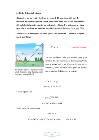 28
2.- Hallar la longitud mínima
Dos postes, uno de 12 pies de altura y el otro de 28 pies, estána 30 pies de
distancia. Se sostienen por dos cables, conectados a una sola estaca, desde el nivel
del suelo hasta la parte superior de cada poste. ¿Dónde debe colocarse la estaca
para que se use la menor cantidad de cable? (Larson & Edwards, 2010, pág. 221)
Solución Sea W la longitud del cable que se va a minimizar. Utilizando la figura,
puede escribirse:
W= y + z ecuación primaria
En este problema, más que resolver para y en
términos de z (o viceversa), se deben despejar tanto
para y como para z en términos de una tercera
variable x, como se indica en la figura. De acuerdo
con el teorema de Pitágoras, se obtiene:
𝑥2
+ 122
= 𝑦2
(30 − 𝑥) + 282
= 𝑧2
Lo que implica que
𝑦 = √ 𝑥2 + 144
𝑧 = √ 𝑥2 + 60𝑥 + 1684
De tal modo, W está dada por
W= y + z
𝑊 = √ 𝑥2 + 144 + √ 𝑥2 + 60𝑥 + 1684, 0 ≤ 𝑥 ≤ 30
 