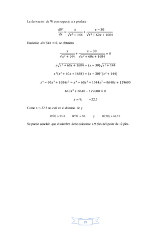29
La derivación de W con respecto a x produce
𝑑𝑊
𝑑𝑥
=
𝑥
√𝑥2 + 144
+
𝑥 − 30
√𝑥2 + 60𝑥 + 1684
Haciendo 𝑑𝑊 𝑑𝑥 = 0⁄ , se obtendrá
𝑥
√𝑥2 + 144
+
𝑥 − 30
√𝑥2 + 60𝑥 + 1684
= 0
𝑥√ 𝑥2 + 60𝑥 + 1684 = (𝑥 − 30)√ 𝑥2 + 144
𝑥2( 𝑥2
+ 60𝑥 + 1684) = ( 𝑥 − 30)2
(𝑥2
+ 144)
𝑥4
− 60𝑥3
+ 1684𝑥2
= 𝑥4
− 60𝑥3
+ 1044𝑥2
− 8640𝑥 + 129600
640𝑥2
+ 8640 − 129600 = 0
𝑥 = 9, −22.5
Como x =-22.5 no está en el dominio de y
𝑊(0) ≈ 53.4, 𝑊(9) = 50, 𝑦 𝑊(30) ≈ 60.31
Se puede concluir que el alambre debe colocarse a 9 pies del poste de 12 pies.
 