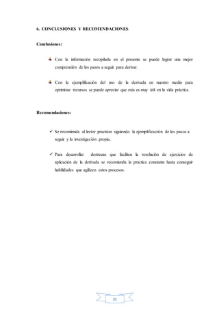 30
6. CONCLUSIONES Y RECOMENDACIONES
Conclusiones:
Con la información recopilada en el presente se puede lograr una mejor
comprensión de los pasos a seguir para derivar.
Con la ejemplificación del uso de la derivada en nuestro medio para
optimizar recursos se puede apreciar que esta es muy útil en la vida práctica.
Recomendaciones:
 Se recomienda al lector practicar siguiendo la ejemplificación de los pasos a
seguir y la investigación propia.
 Para desarrollar destrezas que faciliten la resolución de ejercicios de
aplicación de la derivada se recomienda la practica constante hasta conseguir
habilidades que agilizen estos procesos.
 