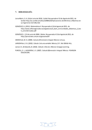 31
7. BIBLIOGRAFÍA
LeivaMarin, S.A. (16 de Juniode 2014). Scribd. Recuperadoel 15 de Agostode 2015, de
Scribd:http://es.scribd.com/doc/229805229/Aplicaciones-de-Minimos-y-Maximos-en-
La-Ingenieria-Civil-2#scribd
GONZÁLEZ,A. (2012). MatemáticasII. Recuperadoel 16 de Agostode 2015, de
http://www.alfonsogonzalez.es/asignaturas/2_bach_ccnn/unidades_didacticas_2_bac
h_ccnn/derivadas.pdf
GONZÁLEZ,J. (11 de juniode 2004). Matex. Recuperadoel 15de Agostode 2015, de
http://personales.unican.es/gonzaleof/#
GRANVILLE,W. A.(2009). Calculodiferencial e integral.Mexico:Limusa.
LARSON Ron,E. B. (2010). Calculo 1 de una variable. Mèxico,D.F.:Mc GRAW-HILL.
Larson,R., & Edwards,B. (2010). Cálculo 1 (9a ed.).Mexico:Cengaje Learning.
PURCELL, E. J., & RIGDON,S. E. (2007). Calculo Diferencial e Integral. Mèxico: PEARSON
EDUCACIÒN.
 