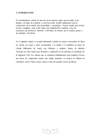 VI
2. INTRODUCCIÓN
El descubrimiento cálculo ha sido uno de los mayores logros que ha tenido el ser
humano a lo largo de su historia, el cual ha servido de pilar fundamental para la
construcción de un mundo más desarrollado y. tecnológico. Nuestro mundo gira en base
de leyes complejas, éstas se han vuelto más simplificables mediante el uso de
ecuaciones que involucran funciones y derivadas, las mismas que se realizan gracias a
los principios del cálculo.
En el siguiente trabajo se recopila información extraída de autores reconocidos de libros
de cálculo, los temas a tratar corresponden a la unidad # 4 estudiados en clases de
Cálculo Diferencial; los cuales son: Máximos y mínimos, Puntos de inflexión,
Teoremas de valor medio para derivadas y Aplicación de las derivadas en problemas de
la Ingeniería Civil. Los mismos que se estudiaran detalladamente para brindarle al lector
una forma de comprensión mucho más simple, inspirados en técnicas de difusión de
contenidos como lo hacen ciertos autores como por ejemplo Larson & Edwars .
 