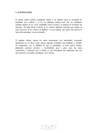 VIII
4. JUSTIFICACIÓN
El cálculo puede tornarse complicado debido a los distintos tipos de resolución de
problemas que contiene y el uso de diferentes técnicas para ello, los estudiantes
terminan muchas de las veces confundidos entre la teoría y la práctica de resolución de
ejercicios. De igual forma el hecho de no conocer diferentes teoremas que ayudan en
estos procesos. El no conocer la finalidad o el uso práctico que tienen estos procesos;
hacen del aprendizaje un poco aburrido.
El siguiente trabajo expone los temas mencionados con anterioridad, extrayendo
información de los libros cuyos autores muestran contenidos más detallados y sencillos
de comprender; con la finalidad de que el aprendizaje se torne menos tedioso,
planteando ejercicios prácticos y resolviéndolos paso a paso, para una mejor
comprensión y demostrar que el cálculo es una herramienta muy importante que está
muy presente en el medio tecnológico en el vivimos.
 