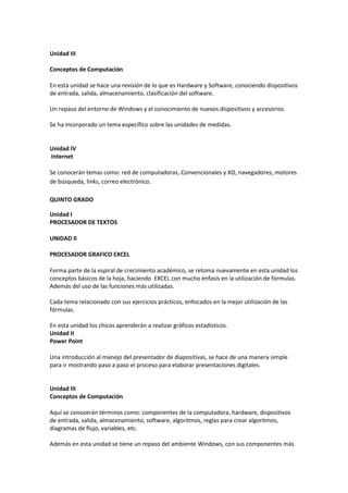 Unidad III
Conceptos de Computación
En esta unidad se hace una revisión de lo que es Hardware y Software, conociendo dispositivos
de entrada, salida, almacenamiento, clasificación del software.
Un repaso del entorno de Windows y el conocimiento de nuevos dispositivos y accesorios.
Se ha incorporado un tema específico sobre las unidades de medidas.
Unidad IV
Internet
Se conocerán temas como: red de computadoras, Convencionales y XO, navegadores, motores
de búsqueda, links, correo electrónico.
QUINTO GRADO
Unidad I
PROCESADOR DE TEXTOS
UNIDAD II
PROCESADOR GRAFICO EXCEL
Forma parte de la espiral de crecimiento académico, se retoma nuevamente en esta unidad los
conceptos básicos de la hoja, haciendo EXCEL con mucho énfasis en la utilización de fórmulas.
Además del uso de las funciones más utilizadas.
Cada tema relacionado con sus ejercicios prácticos, enfocados en la mejor utilización de las
fórmulas.
En esta unidad los chicos aprenderán a realizar gráficos estadísticos.
Unidad II
Power Point
Una introducción al manejo del presentador de diapositivas, se hace de una manera simple
para ir mostrando paso a paso el proceso para elaborar presentaciones digitales.
Unidad III
Conceptos de Computación
Aquí se conocerán términos como: componentes de la computadora, hardware, dispositivos
de entrada, salida, almacenamiento, software, algoritmos, reglas para crear algoritmos,
diagramas de flujo, variables, etc.
Además en esta unidad se tiene un repaso del ambiente Windows, con sus componentes más
 