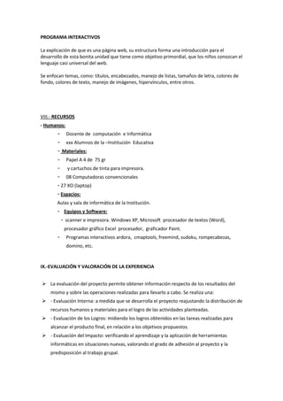 PROGRAMA INTERACTIVOS
La explicación de que es una página web, su estructura forma una introducción para el
desarrollo de esta bonita unidad que tiene como objetivo primordial, que los niños conozcan el
lenguaje casi universal del web.
Se enfocan temas, como: títulos, encabezados, manejo de listas, tamaños de letra, colores de
fondo, colores de texto, manejo de imágenes, hipervínculos, entre otros.
VIII.- RECURSOS
- Humanos:
- Docente de computación e Informática
- xxx Alumnos de la –Institución Educativa
- Materiales:
- Papel A 4 de 75 gr
- y cartuchos de tinta para impresora.
- 08 Computadoras convencionales
- 27 XO (laptop)
- Espacios:
Aulas y sala de informática de la Institución.
- Equipos y Software:
- scanner e impresora. Windows XP, Microsoft procesador de textos (Word),
procesador gráfico Excel procesador, graficador Paint.
- Programas interactivos ardora, cmaptools, freemind, sudoku, rompecabezas,
domino, etc.
IX.-EVALUACIÓN Y VALORACIÓN DE LA EXPERIENCIA
 La evaluación del proyecto permite obtener información respecto de los resultados del
mismo y sobre las operaciones realizadas para llevarlo a cabo. Se realiza una:
 - Evaluación Interna: a medida que se desarrolla el proyecto reajustando la distribución de
recursos humanos y materiales para el logro de las actividades planteadas.
 - Evaluación de los Logros: midiendo los logros obtenidos en las tareas realizadas para
alcanzar el producto final, en relación a los objetivos propuestos.
 - Evaluación del Impacto: verificando el aprendizaje y la aplicación de herramientas
informáticas en situaciones nuevas, valorando el grado de adhesión al proyecto y la
predisposición al trabajo grupal.
 