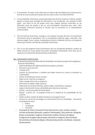  El procesador de texto, serán útiles para el refuerzo del aprendizaje de la lectoescritura.
Uno de los más sencillos de manejar para los niños y niñas es el Word (OFFICE).
 Las enciclopedias interactivas, aunque pensadas para alumnos mayores y adultos, pueden
aportar al grupo gran cantidad de información a los estudiantes por ejemplo el Wiki
pedia que viene en las XO puede servir para trabajar diversos contenidos en las
diferentes áreas de estudio y que es una enciclopedia interactiva para niños. Otra
enciclopedia interactiva tenemos el Encarta que se encuentra en la computadoras
convencionales.
 Para los alumnos de primaria el juego es, en cualquier situación del aula, una importante
herramienta para el aprendizaje. Con la computadora podemos jugar y aprender. Hay
diversos juegos Como: sudoku, rompecabezas, domino, hablando con Sara, y el programa
ardora que contiene variedad de actividades interactivas.
 Con el uso del programa Excel permitiremos que los estudiantes grafiquen cuadros de
doble entrada en la que podrán desarrollar actividades matemáticas entre otras que le
ayudaran en el desarrollo del pensamiento matemático.
VII.- CONTENIDOS CURRICULARES
El proyecto involucra el desarrollo de contenidos curriculares propios de la asignatura
Recursos Informáticos:
- Entorno Windows XP: Administración de carpetas y archivos.
- Reconocer partes de la PC
- Prender la PC.
- Conocer las precauciones y cuidados que deben tenerse en cuenta al manipular la
computadora.
- Utilizar el teclado para tareas sencillas.
- Poder entrar y salir de un programa
- Poder navegar dentro de un programa.
- Seleccionar un objeto; elegir opciones.
- Adquisición de nociones (tiempo, espacio, lógico, matemáticas, lenguaje)
- Lograr el dominio del mouse utilizándolo para seleccionar opciones,
- Escribir, con el procesador de textos Word
- Dibujar y pintar con el programa Paint en la medida de las posibilidades de los
alumnos.
- Grafica cuadros simples de doble entrada con el programa Excel.
- Iniciarse en uso de las tecnologías y la información (Tics) con actividades interactivas
con programas como:
o Ardora
o campstools,
o freemind,
- Procesador de Textos: Formato de Textos (tipo de letra, color, tamaño y estilos.).
Formato de Párrafos (Alineación, sangrías e interlineados). Vista preliminar. Ortografía.
Bordes y sombreados. Imágenes. Numeración y viñetas. Números de Páginas.
Configuración de página (tipo de papel, orientación y márgenes). Barra de Dibujo
(herramientas y formato de dibujos,). Manejo de documentos simultáneos. Impresión
de documentos.
 