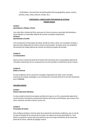 - Graficadores: Herramientas de diseño gráfico (formas geográficas, goma, colores,
pinceles, texto, sellos, texturas, fondos, etc.).
CONTENIDOS CURRICULARES POR GRADOS DE ESTUDIO
PRIMER GRADO
Unidad I
Aprendamos a Dibujar y Pintar
Una visión bien creativa de Paint, para que los chicos conozcan y aprendan divirtiéndose y
desarrollando su creatividad. Además de conocer conceptos importantes.
Unidad II
Aprendiendo a Escribir
Una introducción al Procesador de textos, donde los niños y niñas con conceptos sencillos y
ejercicios bien elaborados los chicos conocen el procesador de textos como una verdadera
herramienta de trabajo además de conocer las teclas principales del teclado.
Unidad III
La Computadora
Aquí los chicos conocerán parte de la historia del nacimiento de la computadora además de
conceptos importantes de sus componentes así como también la clasificación de las mismas.
Unidad IV
Redes e Internet
En esta unidad los chicos conocerán conceptos importantes de redes, como: servidor,
estaciones de trabajo, topologías y una introducción al conocimiento de la red más importante
que es Internet.
SEGUNDO GRADO
Unidad I
Sistema Operativo Windows
En esta unidad encontrará conceptos sencillos de lo que es un S.O., presentando además de
una forma bien ilustrada los componentes básicos del entorno de Windows, que incluye entre
otros: ventanas, escritorio, barras, iconos, etc.
Unidad II
Procesador de textos
Esta unidad ya empieza a formar parte de la espiral de crecimiento académico, que es uno de
los ejes principales de la creación de los textos. Se repasan los temas aprendidos en nivel
básico y se generan nuevos ejercicios prácticos para una mejor asimilación de los temas por
parte de los chicos, además de agregar nuevos.
 