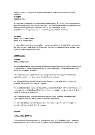 Si alguien nunca ha conocido un procesador de textos, esta unidad es la indicada para
aprenderlo.
Unidad III
Hoja Electrónica
De una manera súper sencilla se describe lo que es una hoja de cálculo, sus partes principales,
pero lo más importante en la utilización correcta de las celdas y el manejo de las fórmulas para
la realización de operaciones aritméticas básicas, por parte de los chicos.
Unidad recomendada para los que no conocen lo que es una hoja electrónica.
Unidad IV
Historia de la Computadora
Partes de la Computadora
Se presenta la historia de la computadora y una breve explicación de las distintas generaciones
que antecedieron a las actuales PC. Se conocen los componentes de la misma, hardware y se
muestran varios dispositivos actuales.
TERCER GRADO
Unidad I
Procesador de Textos
Una unidad dedicada al procesador de palabras, donde se trata de mostrar de forma clara, que
es, ventajas de su utilización y el desarrollo de temas nuevos para el engrandecimiento de la
espiral de crecimiento académico.
Entre los temas nuevos, podemos mencionar algunos como: Bordes y Sombreado, Letra
Capital, Operaciones con textos, Inserción de Word, entre otros.
Con la finalidad de dar ejemplos de aplicación al maestro integrador se han incorporado
ejercicios sobre temas de la clase de Lenguaje.
Una unidad dedicada al procesador de palabras, donde se trata de mostrar de forma clara, que
es, ventajas de su utilización y el desarrollo de temas nuevos para el engrandecimiento de la
espiral de crecimiento académico.
Entre los temas nuevos, podemos mencionar algunos como: Bordes y Sombreado, Letra
Capital, Operaciones con textos, Inserción de Word, entre otros.
Con la finalidad de dar ejemplos de aplicación al maestro integrador se han incorporado
ejercicios sobre temas de la clase de Lenguaje.
Unidad II
PROCEADORES GRAFICOS
Esta unidad forma parte de la espiral, retomando el tema de la hoja electrónica, conociendo
conceptos básicos de la misma, como: ¿Qué es?, estructura general, columnas, filas, celdas,
 