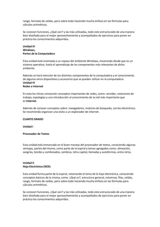 rango, formato de celdas, pero sobre todo haciendo mucho énfasis en las fórmulas para
cálculos aritméticos.
Se conocen funciones, ¿Qué son? y las más utilizadas, todo esto estructurado de una manera
bien diseñada para el mejor aprovechamiento y acompañados de ejercicios para poner en
práctica los conocimientos adquiridos.
Unidad III
Windows,
Partes de la Computadora
Esta unidad está orientada a un repaso del ambiente Windows, mostrando desde que es un
sistema operativo, hasta el aprendizaje de los componentes más relevantes de dicho
ambiente.
Además se hará mención de los distintos componentes de la computadora y el conocimiento
de algunos otros dispositivos y accesorios que se pueden utilizar en la computadora.
Unidad IV
Redes e Internet
En esta los chicos conocerán conceptos importantes de redes, como: servidor, estaciones de
trabajo, topologías y una introducción al conocimiento de la red más importante que
es Internet.
Además de conocer conceptos sobre: navegadores, motores de búsqueda, correo electrónico.
Se recomienda organizar una visita a un explorador de internet.
CUARTO GRADO
Unidad I
Procesador de Textos
Esta unidad está enmarcada en el buen manejo del procesador de textos, conociendo algunas
ventajas, partes del mismo, como parte de la espiral y temas agregados como: alineación,
sangrías, bordes y sombreados, sombras, letra capital, llamadas y autoformas, entre otros.
Unidad II
Hoja Electrónica EXCEL
Esta unidad forma parte de la espiral, retomando el tema de la hoja electrónica, conociendo
conceptos básicos de la misma, como: ¿Qué es?, estructura general, columnas, filas, celdas,
rango, formato de celdas, pero sobre todo haciendo mucho énfasis en las fórmulas para
cálculos aritméticos.
Se conocen funciones, ¿Qué son? y las más utilizadas, todo esto estructurado de una manera
bien diseñada para el mejor aprovechamiento y acompañados de ejercicios para poner en
práctica los conocimientos adquiridos.
 