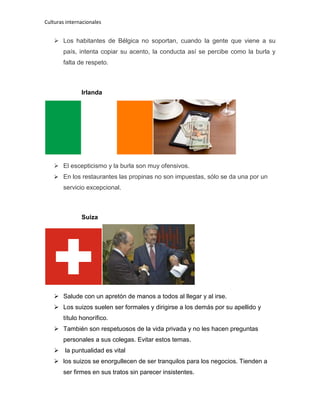 Culturas internacionales
 Los habitantes de Bélgica no soportan, cuando la gente que viene a su
país, intenta copiar su acento, la conducta así se percibe como la burla y
falta de respeto.
Irlanda
 El escepticismo y la burla son muy ofensivos.
 En los restaurantes las propinas no son impuestas, sólo se da una por un
servicio excepcional.
Suiza
 Salude con un apretón de manos a todos al llegar y al irse.
 Los suizos suelen ser formales y dirigirse a los demás por su apellido y
título honorífico.
 También son respetuosos de la vida privada y no les hacen preguntas
personales a sus colegas. Evitar estos temas.
 la puntualidad es vital
 los suizos se enorgullecen de ser tranquilos para los negocios. Tienden a
ser firmes en sus tratos sin parecer insistentes.
 