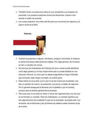Culturas internacionales
 También tienen una estructura clara en sus compañías y se respeta a la
autoridad. Los puestos superiores toman las decisiones, incluso si los
demás no están de acuerdo.
 Los suizos preparan una orden del día para sus reuniones de negocios y la
siguen al pie de la letra.
Holanda
 Cuando te presentan a alguien, familiares, amigos o conocidos, lo habitual
es darse tres besos alternando las mejillas. Por regla general, los hombres
se dan un apretón de manos.
 Se dice que los holandeses son directos (lo que a veces puede percibirse
como algo grosero) y no hay ningún tema que no pueda tratarse en una
situación informal. Lo único que no debes preguntarle a ningún holandés
que conozcas, bajo ningún concepto, es cuánto gana.
 Esta cultura es muy seria, por lo que no se da mucho pie al parloteo. Les
das un apretón de manos, se presentan y se ponen a hablar de negocios.
Por lo general enseguida te llamarán por el apellido o por el nombre,
aunque seas el director general de la empresa.
 Otra cosa que no se hace es volver a iniciar las negociaciones una vez que
se ha firmado un contrato. Para los holandeses, un contrato significa que
las negociaciones han acabado: lo que se ha acordado, acordado está. Los
acuerdos, las invitaciones y las promesas de palabra suelen tomarse al pie
de la letra.
 