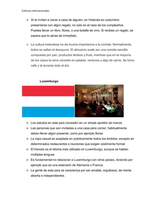 Culturas internacionales
 Si te invitan a cenar a casa de alguien, en Holanda es costumbre
presentarse con algún regalo, no solo en el caso de los cumpleaños.
Puedes llevar un libro, flores, o una botella de vino. Si recibes un regalo, se
espera que lo abras de inmediato.
 La cultura holandesa no da mucha importancia a la comida. Normalmente,
todos se saltan el desayuno. El almuerzo suele ser una comida sencilla
compuesta por pan, productos lácteos y fruta, mientras que en la mayoría
de los casos la cena consiste en patatas, verduras y algo de carne. Se toma
café y té durante todo el día.
Luxemburgo
 Los saludos en este país consisten en un simple apretón de manos
 Las personas que son invitadas a una casa para comer, habitualmente
deben llevar algún presente, como por ejemplo flores
 La ropa casual es aceptada en prácticamente todos los ámbitos, excepto en
determinados restaurantes o reuniones que exigen vestimenta formal
 El francés es el idioma más utilizado en Luxemburgo, aunque se hablan
múltiples lenguas
 Es fundamental no relacionar a Luxemburgo con otros países, diciendo por
ejemplo que es una extensión de Alemania o Francia
 La gente de este país se caracteriza por ser amable, orgullosos, de mente
abierta e independientes
 