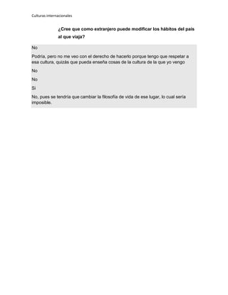 Culturas internacionales
¿Cree que como extranjero puede modificar los hábitos del país
al que viaja?
No
Podría, pero no me veo con el derecho de hacerlo porque tengo que respetar a
esa cultura, quizás que pueda enseña cosas de la cultura de la que yo vengo
No
No
Si
No, pues se tendría que cambiar la filosofía de vida de ese lugar, lo cual sería
imposible.
 