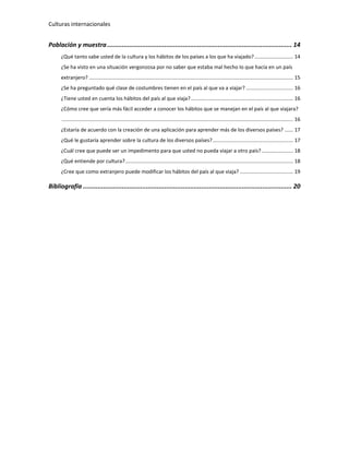 Culturas internacionales
Población y muestra.................................................................................................... 14
¿Qué tanto sabe usted de la cultura y los hábitos de los países a los que ha viajado?........................... 14
¿Se ha visto en una situación vergonzosa por no saber que estaba mal hecho lo que hacía en un país
extranjero? .............................................................................................................................................. 15
¿Se ha preguntado qué clase de costumbres tienen en el país al que va a viajar? ................................. 16
¿Tiene usted en cuenta los hábitos del país al que viaja? ....................................................................... 16
¿Cómo cree que sería más fácil acceder a conocer los hábitos que se manejan en el país al que viajara?
................................................................................................................................................................. 16
¿Estaría de acuerdo con la creación de una aplicación para aprender más de los diversos países? ...... 17
¿Qué le gustaría aprender sobre la cultura de los diversos países?........................................................ 17
¿Cuál cree que puede ser un impedimento para que usted no pueda viajar a otro país?...................... 18
¿Qué entiende por cultura?..................................................................................................................... 18
¿Cree que como extranjero puede modificar los hábitos del país al que viaja? ..................................... 19
Bibliografía ................................................................................................................. 20
 