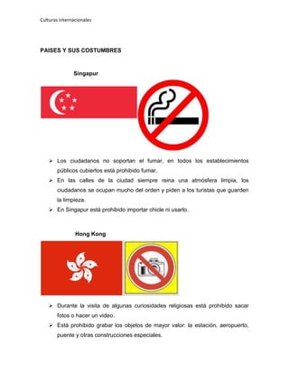 Culturas internacionales
PAISES Y SUS COSTUMBRES
Singapur
 Los ciudadanos no soportan el fumar, en todos los establecimientos
públicos cubiertos está prohibido fumar.
 En las calles de la ciudad siempre reina una atmósfera limpia, los
ciudadanos se ocupan mucho del orden y piden a los turistas que guarden
la limpieza.
 En Singapur está prohibido importar chicle ni usarlo.
Hong Kong
 Durante la visita de algunas curiosidades religiosas está prohibido sacar
fotos o hacer un video.
 Está prohibido grabar los objetos de mayor valor: la estación, aeropuerto,
puente y otras construcciones especiales.
 
