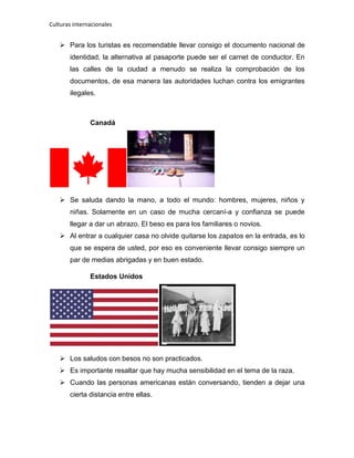 Culturas internacionales
 Para los turistas es recomendable llevar consigo el documento nacional de
identidad, la alternativa al pasaporte puede ser el carnet de conductor. En
las calles de la ciudad a menudo se realiza la comprobación de los
documentos, de esa manera las autoridades luchan contra los emigrantes
ilegales.
Canadá
 Se saluda dando la mano, a todo el mundo: hombres, mujeres, niños y
niñas. Solamente en un caso de mucha cercaní-a y confianza se puede
llegar a dar un abrazo. El beso es para los familiares o novios.
 Al entrar a cualquier casa no olvide quitarse los zapatos en la entrada, es lo
que se espera de usted, por eso es conveniente llevar consigo siempre un
par de medias abrigadas y en buen estado.
Estados Unidos
 Los saludos con besos no son practicados.
 Es importante resaltar que hay mucha sensibilidad en el tema de la raza.
 Cuando las personas americanas están conversando, tienden a dejar una
cierta distancia entre ellas.
 