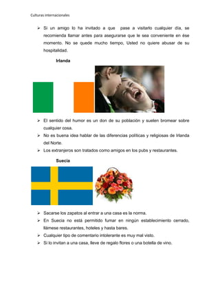 Culturas internacionales
 Si un amigo lo ha invitado a que pase a visitarlo cualquier día, se
recomienda llamar antes para asegurarse que le sea conveniente en ése
momento. No se quede mucho tiempo, Usted no quiere abusar de su
hospitalidad.
Irlanda
 El sentido del humor es un don de su población y suelen bromear sobre
cualquier cosa.
 No es buena idea hablar de las diferencias políticas y religiosas de Irlanda
del Norte.
 Los extranjeros son tratados como amigos en los pubs y restaurantes.
Suecia
 Sacarse los zapatos al entrar a una casa es la norma.
 En Suecia no está permitido fumar en ningún establecimiento cerrado,
llámese restaurantes, hoteles y hasta bares.
 Cualquier tipo de comentario intolerante es muy mal visto.
 Si lo invitan a una casa, lleve de regalo flores o una botella de vino.
 