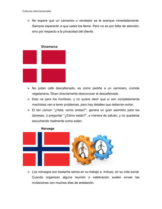 Culturas internacionales
 No espere que un camarero o vendedor se le acerque inmediatamente.
Siempre esperarán a que usted los llame. Pero no es por falta de atención,
sino por respecto a la privacidad del cliente.
Dinamarca
 No pidan café descafeinado, es como pedirle a un carnicero, comida
vegetariana. Dicen directamente desconocer el descafeinado.
 Esto va para los hombres, y no quiere decir que si son completamente
machistas van a tener problemas, pero hay detalles que deberían evitar.
 El tan común “¿Hola, como andas?”, genera un gran asombro para los
daneses, o preguntar “¿Cómo están?”, a manera de saludo, y no quedarse
escuchando realmente como están.
Noruega
 Los noruegos son bastante serios en su trabajo e, incluso, en su vida social.
Cuando organizan alguna reunión o celebración suelen enviar las
invitaciones con muchos días de antelación.
 