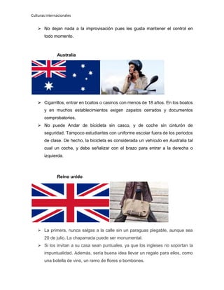 Culturas internacionales
 No dejan nada a la improvisación pues les gusta mantener el control en
todo momento.
Australia
 Cigarrillos, entrar en boatos o casinos con menos de 18 años. En los boatos
y en muchos establecimientos exigen zapatos cerrados y documentos
comprobatorios.
 No puede Andar de bicicleta sin casco, y de coche sin cinturón de
seguridad. Tampoco estudiantes con uniforme escolar fuera de los periodos
de clase. De hecho, la bicicleta es considerada un vehículo en Australia tal
cual un coche, y debe señalizar con el brazo para entrar a la derecha o
izquierda.
Reino unido
 La primera, nunca salgas a la calle sin un paraguas plegable, aunque sea
20 de julio. La chaparrada puede ser monumental.
 Si los invitan a su casa sean puntuales, ya que los ingleses no soportan la
impuntualidad. Además, sería buena idea llevar un regalo para ellos, como
una botella de vino, un ramo de flores o bombones.
 