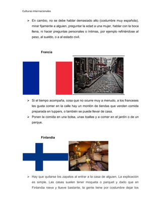 Culturas internacionales
 En cambio, no se debe hablar demasiado alto (costumbre muy española),
mirar fijamente a alguien, preguntar la edad a una mujer, hablar con la boca
llena, ni hacer preguntas personales o íntimas, por ejemplo refiriéndose al
peso, al sueldo, o a al estado civil.
Francia
 Si el tiempo acompaña, cosa que no ocurre muy a menudo, a los franceses
les gusta comer en la calle hay un montón de tiendas que venden comida
preparada en tuppers, o también se puede llevar de casa.
 Ponen la comida en una bolsa, unas toallas y a comer en el jardín o de un
parque.
Finlandia
 Hay que quitarse los zapatos al entrar a la casa de alguien. La explicación
es simple. Las casas suelen tener moqueta o parquet y dado que en
Finlandia nieva y llueve bastante, la gente tiene por costumbre dejar los
 