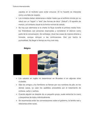 Culturas internacionales
zapatos en el recibidor para evitar ensuciar. El no hacerlo se interpreta
como una falta de respeto.
 Los invitados deben abstenerse a beber hasta que el anfitrión brinde por su
salud con un “kippis” o “skol” (las formas de decir “¡Salud!”). El apretón de
manos y el contacto visual es la forma normal de saludo.
 No hay que alarmarse si la charla no fluye durante la primera media hora:
los finlandeses son personas reservadas y consideran el silencio como
parte de la conversación. Sin embargo, dicen las cosas de manera directa y
honesta, aunque rehúyen a las controversias. Dan por hecho la
puntualidad. No llegar a tiempo es muy mal visto.
Bélgica
 Los saludos en inglés no desentonan en Bruselas ni en algunas otras
ciudades.
 Sólo los amigos y los familiares se llaman por sus nombres de pila; en los
demás casos, se usan los apellidos precedidos por el tratamiento de
cortesía, señor o señora.
 Cuando alguien se despide de un pequeño grupo, suele estrechar la mano
y despedirse de todos individualmente
 Se recomienda evitar las conversaciones sobre el gobierno, la familia real y
relaciones entre razas.
 