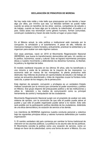 DECLARACIÓN DE PRINCIPIOS DE MORENA



No hay nada más noble y más bello que preocuparse por los demás y hacer
algo por ellos, por mínimo que sea. La felicidad también se puede hallar
cuando se actúa en beneficio de los otros: vecinos, compañeros de estudio o
de trabajo, cuando se hace algo por la colonia, la colectividad, el pueblo o el
país. Estos actos nos reivindican como género humano, forman comunidad,
construyen ciudadanía y hacen de este mundo un lugar un poco mejor.

                                  ***

En el México actual, la vida política e institucional está marcada por la
corrupción, la simulación y el autoritarismo. A pesar de ello, millones de
mexicanos trabajan a diario honesta y arduamente, practican la solidaridad y se
organizan para acabar con este régimen caduco.

Con esas premisas, nació en 2010 el Movimiento Regeneración Nacional
(MORENA), que busca la transformación democrática del país. Un cambio en
lo político, económico, social y cultural. Esto se logrará imprimiendo principios
éticos a nuestro movimiento y defendiendo los derechos humanos, la libertad,
la justicia y la dignidad de todos.

El modelo neoliberal impuesto en los últimos 30 años, sólo ha beneficiado a
una minoría a costa de la pobreza de la mayoría de los mexicanos. La
economía está en manos de los monopolios; la planta productiva está
destruida; hay millones de jóvenes sin oportunidades de estudio o de trabajo; el
campo se encuentra abandonado y miles de migrantes cruzan la frontera norte
cada día, a pesar de los riesgos y de la persecución.

Este régimen de opresión, corrupción y privilegios es un verdadero Estado
mafioso construido por la minoría que concentra el poder económico y político
en México. Ese grupo dispone del presupuesto público y de las instituciones y
utiliza la  televisión y los medios de comunicación como su principal
herramienta de control y manipulación de los ciudadanos.

Movimiento Regeneración Nacional surgió con el propósito de acabar con este
sistema de oprobio, con la convicción de que sólo el pueblo puede salvar al
pueblo y que sólo el pueblo organizado puede salvar a la nación. Esto sólo
será posible con la participación política decidida de los ciudadanos, dotándola
de una ética democrática y la vocación de servicio a los demás.

Los miembros de MORENA regiremos nuestra conducta personal y colectiva
bajo los siguientes principios éticos y valores humanos defendidos por nuestra
organización:

1. El cambio verdadero del país comienza por cambiar la forma tradicional de
intervenir en los asuntos públicos. La política no es asunto sólo de los políticos.
El Movimiento concibe la política como una vocación de servicio, como un
trabajo en favor de la colectividad, como una forma de servir a México. Es una

                                        1
 