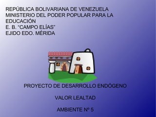 REPÚBLICA BOLIVARIANA DE VENEZUELA MINISTERIO DEL PODER POPULAR PARA LA EDUCACIÓN E. B. “CAMPO ELÍAS” EJIDO EDO. MÉRIDA PROYECTO DE DESARROLLO ENDÓGENO VALOR LEALTAD AMBIENTE Nº 5 