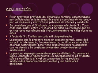 2.DEFINICIÓN  Es un trastorno profundo del desarrollo cerebral caracterizado por deficiencias en la interacción social y coordinación motora, y por los inusuales y restrictivos patrones de interés y conducta.  Se considera que el Síndrome de Asperger afecta de 3 a 7 por cada 1000 niños, entre 7 y 16 años de edad. Se reconoce que es un trastorno que afecta más frecuentemente a los niños que a las niñas Afecta de 3 a 7 niños por cada mil diagnosticados La persona que lo presenta tiene un aspecto normal, capacidad normal de inteligencia, frecuentemente, habilidades especiales en áreas restringidas, pero tiene problemas para relacionarse con los demás y en ocasiones presentan comportamientos inadecuados La persona Asperger presenta un pensar distinto. Su pensar es lógico, concreto e hiperrealista. Su discapacidad no es evidente, sólo se manifiesta al nivel de comportamientos sociales inadecuados proporcionándoles a ellos y sus familiares problemas. 