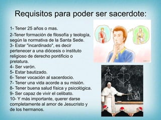 Requisitos para poder ser sacerdote:
1- Tener 25 años o mas.
2-Tener formación de filosofía y teología,
según la normativa de la Santa Sede.
3- Estar "incardinado", es decir
pertenecer a una diócesis o instituto
religioso de derecho pontificio o
prelatura.
4- Ser varón.
5- Estar bautizado.
6- Tener vocación al sacerdocio.
7- Tener una vida acorde a su misión.
8- Tener buena salud física y psicológica.
9- Ser capaz de vivir el celibato.
10- Y más importante, querer darse
completamente al amor de Jesucristo y
de los hermanos.
 
