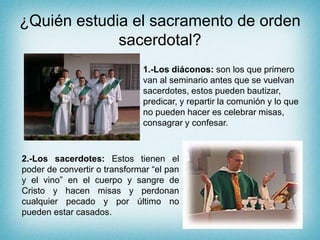 ¿Quién estudia el sacramento de orden
sacerdotal?
1.-Los diáconos: son los que primero
van al seminario antes que se vuelvan
sacerdotes, estos pueden bautizar,
predicar, y repartir la comunión y lo que
no pueden hacer es celebrar misas,
consagrar y confesar.
2.-Los sacerdotes: Estos tienen el
poder de convertir o transformar “el pan
y el vino” en el cuerpo y sangre de
Cristo y hacen misas y perdonan
cualquier pecado y por último no
pueden estar casados.
 