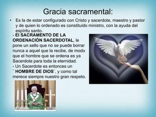 Gracia sacramental:
• Es la de estar configurado con Cristo y sacerdote, maestro y pastor
y de quien lo ordenado es constituido ministro, con la ayuda del
espíritu santo.
- El SACRAMENTO DE LA
ORDENACIÓN SACERDOTAL, le
pone un sello que no se puede borrar
nunca a aquel que la recibe, de modo
que el hombre que se ordena es ya
Sacerdote para toda la eternidad.
- Un Sacerdote es entonces un
¨ HOMBRE DE DIOS¨, y como tal
merece siempre nuestro gran respeto.
 