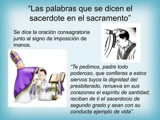 “Las palabras que se dicen el
sacerdote en el sacramento”
Se dice la oración consagratoria
junto al signo de imposición de
manos.
“Te pedimos, padre todo
poderoso, que confieras a estos
siervos tuyos la dignidad del
presbiterado, renueva en sus
corazones el espíritu de santidad,
reciban de ti el sacerdocio de
segundo grado y sean con su
conducta ejemplo de vida”.
 