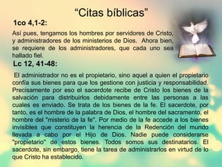 “Citas bíblicas”
1co 4,1-2:
Lc 12, 41-48:
Así pues, tengamos los hombres por servidores de Cristo,
y administradores de los ministerios de Dios. Ahora bien,
se requiere de los administradores, que cada uno sea
hallado fiel.
El administrador no es el propietario, sino aquel a quien el propietario
confía sus bienes para que los gestione con justicia y responsabilidad.
Precisamente por eso el sacerdote recibe de Cristo los bienes de la
salvación para distribuirlos debidamente entre las personas a las
cuales es enviado. Se trata de los bienes de la fe. El sacerdote, por
tanto, es el hombre de la palabra de Dios, el hombre del sacramento, el
hombre del "misterio de la fe''. Por medio de la fe accede a los bienes
invisibles que constituyen la herencia de la Redención del mundo
llevada a cabo por el Hijo de Dios. Nadie puede considerarse
"propietario'' de estos bienes. Todos somos sus destinatarios. El
sacerdote, sin embargo, tiene la tarea de administrarlos en virtud de lo
que Cristo ha establecido.
 