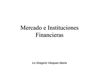 Mercado e Instituciones Financieras Lic Gregorio Vázquez Alanis 