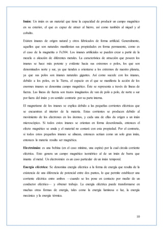 10
Imán: Un imán es un material que tiene la capacidad de producir un campo magnético
en su exterior, el que es capaz de atraer al hierro, así como también al níquel y al
cobalto.
Existen imanes de origen natural y otros fabricados de forma artificial. Generalmente,
aquellos que son naturales manifiestan sus propiedades en forma permanente, como es
el caso de la magnetita o Fe304. Los imanes artificiales se pueden crear a partir de la
mezcla o aleación de diferentes metales. La característica de atracción que poseen los
imanes se hace más potente y evidente hacia sus extremos o polos, los que son
denominados norte y sur, ya que tienden a orientarse a los extremos de nuestro planeta,
ya que sus polos son imanes naturales gigantes. Así como sucede con los imanes,
debido a los polos, en la Tierra, el espacio en el que se manifiesta la acción de los
enormes imanes se denomina campo magnético. Éste se representa a través de líneas de
fuerza. Las líneas de fuerza son trazos imaginarios de van de polo a polo, de norte a sur
por fuera del imán y en sentido contrario por su parte interna.
El magnetismo de los imanes se explica debido a las pequeñas corrientes eléctricas que
se encuentran al interior de la materia. Estas corrientes se producen debido al
movimiento de los electrones en los átomos, y cada una de ellas da origen a un imán
microscópico. Si todos estos imanes se orientan en forma desordenada, entonces el
efecto magnético se anula y el material no contará con esta propiedad. Por el contrario,
si todos estos pequeños imanes se alinean, entonces actúan como un solo gran imán,
entonces la materia resulta ser magnética.
Electroimán: es una bobina (en el caso mínimo, una espira) por la cual circula corriente
eléctrica. Esto genera un campo magnético isométrico al de un imán de barra que
imanta el metal. Un electroimán es un caso particular de un imán temporal.
Energía eléctrica: Se denomina energía eléctrica a la forma de energía que resulta de la
existencia de una diferencia de potencial entre dos puntos, lo que permite establecer una
corriente eléctrica entre ambos —cuando se los pone en contacto por medio de un
conductor eléctrico— y obtener trabajo. La energía eléctrica puede transformarse en
muchas otras formas de energía, tales como la energía luminosa o luz, la energía
mecánica y la energía térmica.
 