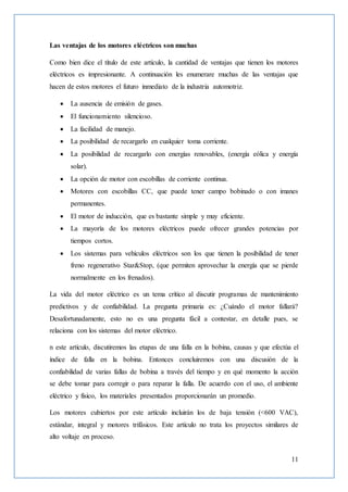 11
Las ventajas de los motores eléctricos son muchas
Como bien dice el título de este artículo, la cantidad de ventajas que tienen los motores
eléctricos es impresionante. A continuación les enumerare muchas de las ventajas que
hacen de estos motores el futuro inmediato de la industria automotriz.
 La ausencia de emisión de gases.
 El funcionamiento silencioso.
 La facilidad de manejo.
 La posibilidad de recargarlo en cualquier toma corriente.
 La posibilidad de recargarlo con energías renovables, (energía eólica y energía
solar).
 La opción de motor con escobillas de corriente continua.
 Motores con escobillas CC, que puede tener campo bobinado o con imanes
permanentes.
 El motor de inducción, que es bastante simple y muy eficiente.
 La mayoría de los motores eléctricos puede ofrecer grandes potencias por
tiempos cortos.
 Los sistemas para vehículos eléctricos son los que tienen la posibilidad de tener
freno regenerativo Star&Stop, (que permiten aprovechar la energía que se pierde
normalmente en los frenados).
La vida del motor eléctrico es un tema crítico al discutir programas de mantenimiento
predictivos y de confiabilidad. La pregunta primaria es: ¿Cuándo el motor fallará?
Desafortunadamente, esto no es una pregunta fácil a contestar, en detalle pues, se
relaciona con los sistemas del motor eléctrico.
n este artículo, discutiremos las etapas de una falla en la bobina, causas y que efectúa el
índice de falla en la bobina. Entonces concluiremos con una discusión de la
confiabilidad de varias fallas de bobina a través del tiempo y en qué momento la acción
se debe tomar para corregir o para reparar la falla. De acuerdo con el uso, el ambiente
eléctrico y físico, los materiales presentados proporcionarán un promedio.
Los motores cubiertos por este artículo incluirán los de baja tensión (<600 VAC),
estándar, integral y motores trifásicos. Este artículo no trata los proyectos similares de
alto voltaje en proceso.
 