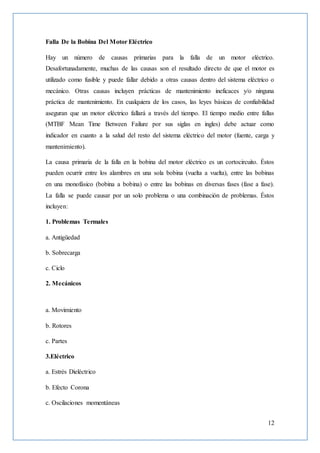 12
Falla De la Bobina Del Motor Eléctrico
Hay un número de causas primarias para la falla de un motor eléctrico.
Desafortunadamente, muchas de las causas son el resultado directo de que el motor es
utilizado como fusible y puede fallar debido a otras causas dentro del sistema eléctrico o
mecánico. Otras causas incluyen prácticas de mantenimiento ineficaces y/o ninguna
práctica de mantenimiento. En cualquiera de los casos, las leyes básicas de confiabilidad
aseguran que un motor eléctrico fallará a través del tiempo. El tiempo medio entre fallas
(MTBF Mean Time Between Failure por sus siglas en ingles) debe actuar como
indicador en cuanto a la salud del resto del sistema eléctrico del motor (fuente, carga y
mantenimiento).
La causa primaria de la falla en la bobina del motor eléctrico es un cortocircuito. Éstos
pueden ocurrir entre los alambres en una sola bobina (vuelta a vuelta), entre las bobinas
en una monofásico (bobina a bobina) o entre las bobinas en diversas fases (fase a fase).
La falla se puede causar por un solo problema o una combinación de problemas. Éstos
incluyen:
1. Problemas Termales
a. Antigüedad
b. Sobrecarga
c. Ciclo
2. Mecánicos
a. Movimiento
b. Rotores
c. Partes
3.Eléctrico
a. Estrés Dieléctrico
b. Efecto Corona
c. Oscilaciones momentáneas
 