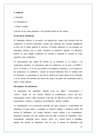 13
4. Ambiente
a. Humedad
b. Contaminación
c. Objetos extraños
Cada uno de los temas principales será repasado dentro de este artículo.
El sistema de aislamiento
El “aislamiento eléctrico es un medio o un material que, cuando está colocado entre los
conductores en diversos potenciales, permite que solamente una corriente insignificante
en fase con el voltaje aplicado lo atraviese. El término dieléctrico es casi sinónimo con
aislamiento eléctrico, que se puede considerar un dieléctrico aplicado. Un dieléctrico
perfecto no pasa ninguna conducción de corriente y solamente la corriente de carga
capacitiva entre conductores.
La representación más simple del circuito de un dieléctrico es un resistor y un
condensador paralelos. La capacitancia entre los conductores, en un vacío, es 0.0884 x
10-12 A/t donde A es el área del conductor en centímetros cuadrados y t es el espacio de
los conductores en centímetros. “cuando un material dieléctrico llena el volumen entre
los electrodos, la capacitancia es más alta en virtud de las cargas dentro de las moléculas
y de los átomos del material, que atraen más carga a los planos del condensador para el
mismo voltaje aplicado.
Interrupción del aislamiento
La interrupción del aislamiento, llamada como las “fallas”, “cortocircuitos” o
“cortos”, dentro de este artículo, incluyen la contaminación, rastreo del arco,
envejecimiento termal y fallas mecánicas. Cada tipo de falla lleva un factor común: Las
características resistivas y capacitivas del aislamiento eléctrico cambian.
La contaminación, en la penetración particular del agua, aumenta la conductividad del
aislamiento. El agua tiende a acumularse en fracturas aisladas e inclusiones dentro del
sistema de aislamiento. Los campos eléctricos causan cambios a los contaminantes,
incluyendo expansión, que más adelante hará que falle el sistema de aislamiento. Otros
contaminantes, incluyendo gases, vapores, polvo, etc., pueden atacar el maquillaje
químico del sistema de aislamiento. Una vez que el sistema de aislamiento está
 