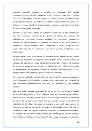 14
totalmente puenteado, entonces se considera en cortocircuito. Esto ocurrirá
normalmente primero entre los conductores, donde el sistema es más débil. Las áreas
claves de la falla incluyen la porción insegura de la bobina, tal como las vueltas del final
de una máquina de rotor (que también es el punto de tensión eléctrico más alto de las
bobinas), y el punto más alto de tensión mecánico, tal como el punto, las bobinas dejan
la ranura de una máquina de rotación.
El rastreo de arco en los sistemas de aislamiento ocurren donde la alta corriente pasa
entre los conductores a través de la superficie del sistema del aislamiento. El
aislamiento en esos puntos carboniza, cambiando los componentes capacitivos y
resistivos del sistema eléctrico de aislamiento. El rastreo del arco es a menudo el
resultado de: Tensiones eléctricas fuertes; Contaminación; o, ambos. Este tipo de avería
ocurre sobre todo entre los conductores o las bobinas y termina normalmente con un
cortocircuito.
El envejecimiento termal de un sistema de aislamiento ocurre mientras que los sistemas
eléctricos de aislamiento se degradan como resultado de la ecuación química de
Arrhenius. La regla de uso común, “dictada por la experiencia” es que la vida termal de
los sistemas de aislamiento cae a la mitad por cada aumento de 10 C en la temperatura
de funcionamiento. El aislamiento degradará y carbonizará rápidamente una vez que
obtenga el límite de la temperatura para el sistema del aislamiento.
Otros factores ambientales también afectan la vida termal del sistema de aislamiento
como: Contaminación de la bobina, incluyendo aceite, grasa, polvo, etc.; Humedad, en
agua contaminada particularmente tal como sales, etc.; Electrólisis; y, otras tensiones
eléctricas.
Una nueva tensión eléctrica común viene del uso de los Drives de frecuencia variable.
La alta frecuencia portadora (2.5 a 18 kHz) de modernos inversores de pulso-anchura-
modulados reduce el voltaje parcial del inicio de la descarga del sistema del aislamiento
del motor. La descarga parcial implica burbujas pequeñas de gas en el sistema del
aislamiento de la bobina. Una carga se construye a través del vacío, entonces se
descarga a un nivel que depende de la severidad y del maquillaje químico del vacío. El
resultado es ozono, que degrada el material circundante al aislamiento. Eventualmente,
se desarrolla una trayectoria eléctrica ionizada que permite que las tensiones eléctricas
(picos rápidos de subida de tiempo) crucen el límite y hagan cortocircuito. La tendencia
 