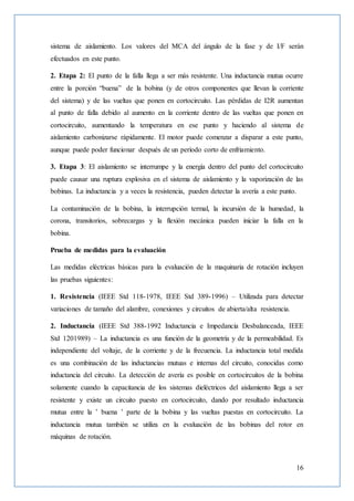 16
sistema de aislamiento. Los valores del MCA del ángulo de la fase y de I/F serán
efectuados en este punto.
2. Etapa 2: El punto de la falla llega a ser más resistente. Una inductancia mutua ocurre
entre la porción “buena” de la bobina (y de otros componentes que llevan la corriente
del sistema) y de las vueltas que ponen en cortocircuito. Las pérdidas de I2R aumentan
al punto de falla debido al aumento en la corriente dentro de las vueltas que ponen en
cortocircuito, aumentando la temperatura en ese punto y haciendo al sistema de
aislamiento carbonizarse rápidamente. El motor puede comenzar a disparar a este punto,
aunque puede poder funcionar después de un período corto de enfriamiento.
3. Etapa 3: El aislamiento se interrumpe y la energía dentro del punto del cortocircuito
puede causar una ruptura explosiva en el sistema de aislamiento y la vaporización de las
bobinas. La inductancia y a veces la resistencia, pueden detectar la avería a este punto.
La contaminación de la bobina, la interrupción termal, la incursión de la humedad, la
corona, transitorios, sobrecargas y la flexión mecánica pueden iniciar la falla en la
bobina.
Prueba de medidas para la evaluación
Las medidas eléctricas básicas para la evaluación de la maquinaria de rotación incluyen
las pruebas siguientes:
1. Resistencia (IEEE Std 118-1978, IEEE Std 389-1996) – Utilizada para detectar
variaciones de tamaño del alambre, conexiones y circuitos de abierta/alta resistencia.
2. Inductancia (IEEE Std 388-1992 Inductancia e Impedancia Desbalanceada, IEEE
Std 1201989) – La inductancia es una función de la geometría y de la permeabilidad. Es
independiente del voltaje, de la corriente y de la frecuencia. La inductancia total medida
es una combinación de las inductancias mutuas e internas del circuito, conocidas como
inductancia del circuito. La detección de avería es posible en cortocircuitos de la bobina
solamente cuando la capacitancia de los sistemas dieléctricos del aislamiento llega a ser
resistente y existe un circuito puesto en cortocircuito, dando por resultado inductancia
mutua entre la ’ buena ’ parte de la bobina y las vueltas puestas en cortocircuito. La
inductancia mutua también se utiliza en la evaluación de las bobinas del rotor en
máquinas de rotación.
 