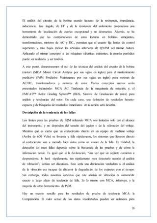 18
El análisis del circuito de la bobina usando lecturas de la resistencia, impedancia,
inductancia, fase ángulo, de I/F y de la resistencia del aislamiento proporciona una
herramienta de localización de averías excepcional y no destructiva. Además, se ha
demostrado que las comparaciones de estas lecturas en bobinas semejantes,
transformadores, motores de AC y DC., permiten que el usuario fije límites de control
superiores y más bajos (véase los artículos anteriores de QNPM del mismo Autor).
Aplicando el mismo concepto a las máquinas eléctricas existentes, la prueba periódica
puede ser realizada y ser tendida.
A este punto, demostraremos el uso de las técnicas del análisis del circuito de la bobina
(motor) (MCA Motor Circuit Analysis por sus siglas en ingles) para el mantenimiento
predictivo (PdM Predictive Maintenance por sus siglas en ingles) para motores de
AC/DC, transformadores y motores de rotor. Varios conceptos nuevos serán
presentados incluyendo: MCA AC Tendencia de la maquinaria de rotación; y, el
EMCAT™ Rotor Grading System™ (RGS, Sistema de Graduación de rotor) para
análisis y tendencias del rotor. En cada caso, una definición de resultados horario-
capaces y de búsqueda de resultados inmediatos de la acción será descrita.
Descripción de la tendencia de las fallas
Los límites para las pruebas de PdM utilizando MCA son limitadas solo por el alcance
del instrumento, y no dependen del tamaño del equipo o de la valoración del voltaje.
Mientras que es cierto que un cortocircuito directo en un equipo de mediano voltaje
(Arriba de 600 Volts) se fomenta y falla rápidamente, los síntomas que llevaron directo
al cortocircuito son a menudo bien vistos como un avance de la falla. En realidad, la
detección de estas fallas depende sobre la frecuencia de las pruebas y de cómo la
información tiende. Es igual que si la declaración, “una vez que un cojinete comienza a
desprenderse, lo hará rápidamente, tan rápidamente para detectarlo usando el análisis
de vibración”, debían ser discutidos. Esto sería una declaración verdadera si el análisis
de la vibración era incapaz de discernir la degradación de los cojinetes con el tiempo.
Sin embargo, todos nosotros sabemos que este análisis de vibración es sumamente
exacto a largo plazo de tendencia de falla. Es lo mismo con MCA, infrarrojo, y la
mayoría de otras herramientas de PdM.
Hay un secreto sencillo para los resultados de prueba de tendencia MCA: la
Comparación. El valor actual de los datos recolectados pueden ser utilizados para
 