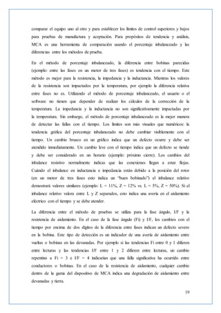 19
comparar el equipo uno al otro y para establecer los límites de control superiores y bajos
para pruebas de manufactura y aceptación. Para propósitos de tendencia y análisis,
MCA es una herramienta de comparación usando el porcentaje inbalanceado y las
diferencias entre los métodos de prueba.
En el método de porcentaje inbalanceado, la diferencia entre bobinas parecidas
(ejemplo: entre las fases en un motor de tres fases) es tendencia con el tiempo. Este
método es mejor para la resistencia, la impedancia y la inductancia. Mientras los valores
de la resistencia son impactados por la temperatura, por ejemplo la diferencia relativa
entre fases no es. Utilizando el método de porcentaje inbalanceado, el usuario o el
software no tienen que depender de realizar los cálculos de la corrección de la
temperatura. La impedancia y la inductancia no son significativamente impactadas por
la temperatura. Sin embargo, el método de porcentaje inbalanceado es la mejor manera
de detectar las fallas con el tiempo. Los límites son más visuales que numéricos: la
tendencia gráfica del porcentaje inbalanceado no debe cambiar visiblemente con el
tiempo. Un cambio brusco en un gráfico indica que un defecto ocurre y debe ser
atendido inmediatamente. Un cambio leve con el tiempo indica que un defecto se tiende
y debe ser considerado en un horario (ejemplo: próximo cierre). Los cambios del
inbalance resistivo normalmente indicas que las conexiones llegan a estar flojas.
Cuándo el inbalance en inductancia e impedancia están debido a la posición del rotor
(en un motor de tres fases esto indica un “buen bobinado”) el inbalance relativo
demostrará valores similares (ejemplo: L = 11%, Z = 12% vs. L = 5%, Z = 50%). Si el
inbalance relativo valora entre L y Z separados, esto indica una avería en el aislamiento
eléctrico con el tiempo y se debe atender.
La diferencia entre el método de pruebas se utiliza para la fase ángulo, I/F y la
resistencia de aislamiento. En el caso de la fase ángulo (Fi) y I/F, los cambios con el
tiempo por encima de dos dígitos de la diferencia entre fases indican un defecto severo
en la bobina. Este tipo de detección es un indicador de una avería de aislamiento entre
vueltas o bobinas en las devanadas. Por ejemplo si las tendencias Fi entre 0 y 1 difieren
entre lecturas y las tendencias I/F entre 1 y 2 difieren entre lecturas, un cambio
repentino a Fi = 3 e I/F = 4 indicarían que una falla significativa ha ocurrido entre
conductores o bobinas. En el caso de la resistencia de aislamiento, cualquier cambio
dentro de la gama del dispositivo de MCA indica una degradación de aislamiento entre
devanadas y tierra.
 