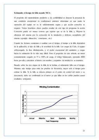 21
Estimando el tiempo de falla usando MCA
El propósito del mantenimiento predictivo y de confiabilidad es detectar la presencia de
una condición excepcional (o condiciones) entonces determinar en que punto la
operación del equipo no es lo suficientemente segura y que acción correctiva se
requiere. Varios beneficios claves pueden resultar de este tipo de programa: la acción
Correctiva puede ser menos costosa que esperar que se de la falla; y, Mejorar la
eficiencia del sistema por la corrección de la instalación y defectos secundarios del
sistema (ejemplo: alineación, conexiones, etc.)
Cuando las lecturas comienzan a cambiar con el tiempo, el tiempo a la falla dependerá
de la aplicación, el tipo de falla y la severidad de la falla. Las cargas de Ciclo, el equipo
sobrecargado, la fase inbalanceada, y el poder excepcional del suministro y cargas
hacen la estimación de la vida muy difícil. Para el propósito de este artículo, un motor
constantemente cargado en 75 a 100% de carga, el voltaje balanceado, operando 4000
horas por año y encontrar el letrero con nombre y requisitos de instalación se asumirán.
Basado sobre las tres etapas de la falla de la bobina, el aislamiento falla con el tiempo.
Mientras más tiempo pasa entre las pruebas de frecuencia, mayor será el tiempo para
estimar la falla. Si la falla se detecta primero en el centro de control del motor o se
desconecta, debe ser confirmado en el motor ya que fallas en los cables pueden causar
resultados semejantes.
 