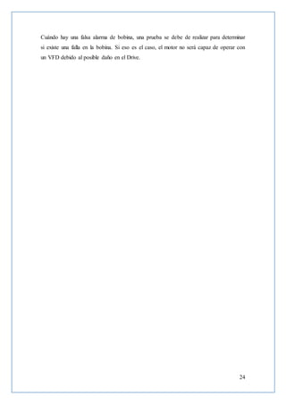 24
Cuándo hay una falsa alarma de bobina, una prueba se debe de realizar para determinar
si existe una falla en la bobina. Si eso es el caso, el motor no será capaz de operar con
un VFD debido al posible daño en el Drive.
 